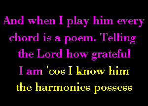 And When I play him every
chord is a poem. Telling
the Lord how grateful
I am 'cos I know him

the harmonies possess