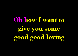 Oh how I want to
give you some

good good loving