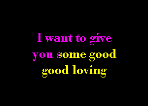 I want to give
you some good

good loving