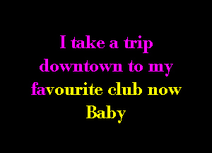 I take a trip
downtown to my
favourite club now

Baby