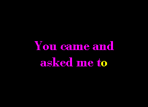 You came and

asked me to