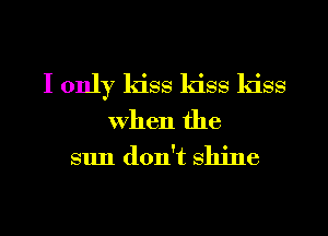 I only kiss kiss kiss

when the
sun don't shine