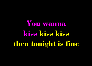 You wanna
kiss kiss kiss
then tonight is fine