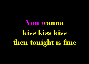 You wanna
kiss kiss kiss
then tonight is fine