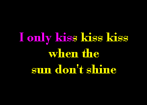 I only kiss kiss kiss

when the
sun don't shine