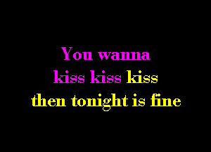 You wanna
kiss kiss kiss
then tonight is fine