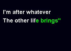 I'm after whatever
The other life brings