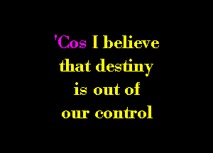 'Cos I believe
that destiny

is out of
our control