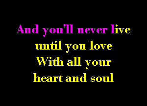 And you'll never live
until you love
W ifh all your
heart and soul