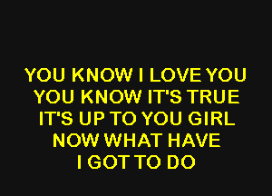 YOU KNOW I LOVE YOU
YOU KNOW IT'S TRUE
IT'S UP TO YOU GIRL
NOW WHAT HAVE
I GOT TO DO