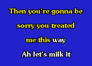 Then you're gonna be

sorry you treated

me this way

Ah let's milk it