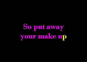 So put away

your make up