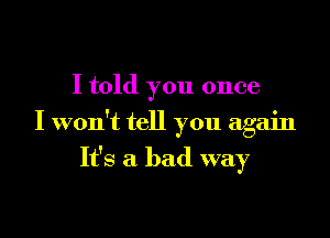 I told you once

I won't tell you again
It's a bad way