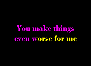 You make things

even worse for me