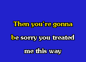 Then you're gonna

be sorry you treated

me this way