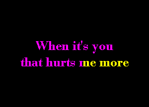 When it's you

that hurts me more