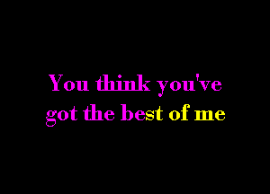 You think you've

got the best of me