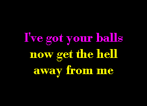 I've got your balls

now get the hell

away from me