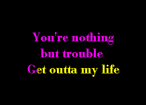 You're nothinn'
C

but trouble
Get outta my life