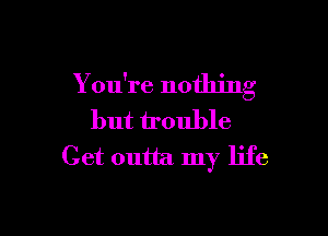 You're nothinn'
C

but trouble
Get outta my life