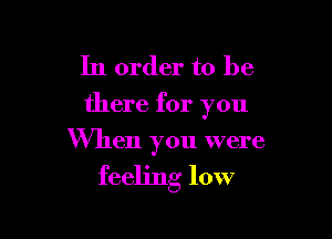 In order to be
there for you

When you were

feeling low