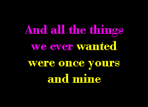 And all the things

we ever wanted
were once yours

and mine

g