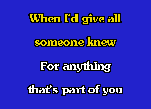 When I'd give all
someone knew

For anything

that's part of you