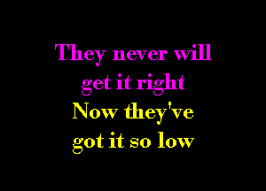 They never will
get it right

N 0W they've

got it so low