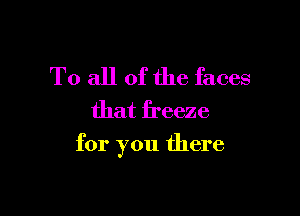 To all of the faces
that freeze

for you there