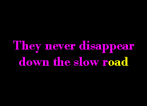 They never disappear

down the Slow road