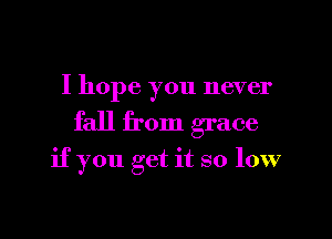 I hope you never

fall from grace

if you get it so low