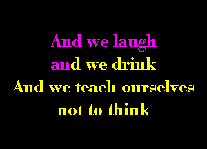 And we laugh
and we drink

And we teach ourselves

not to think