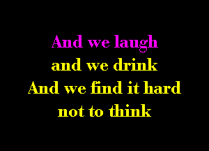 And we laugh
and we drink
And we find it hard
not to think

g