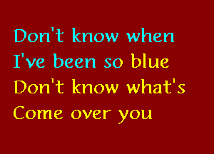 Don't know when
I've been so blue

Don't know what's
Come over you