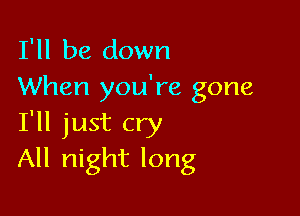 I'll be down
When you're gone

I'll just cry
All night long