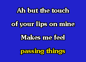 Ah but the touch
of your lips on mine
Makes me feel

passing things