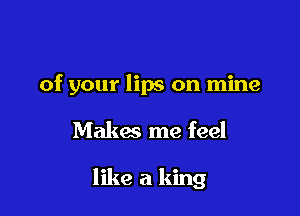 of your lips on mine

Makes me feel

like a king