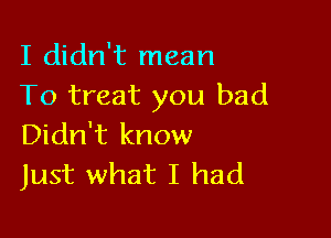 I didn't mean
To treat you bad

Didn't know
Just what I had