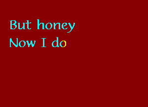 But honey
Now I do