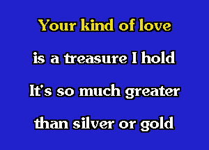 Your kind of love
is a treasure I hold
It's so much greater

than silver or gold