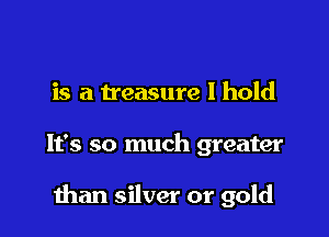 is a treasure I hold

It's so much greater

than silver or gold