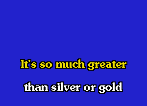 It's so much greater

than silver or gold