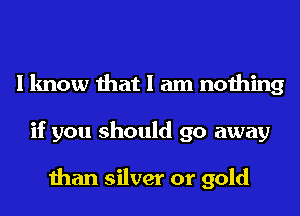I know that I am nothing
if you should go away

than silver or gold