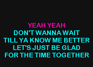 DON'T WANNAWAIT
TILL YA KNOW ME BETTER
LET'S JUST BE GLAD
FOR THETIMETOGETHER