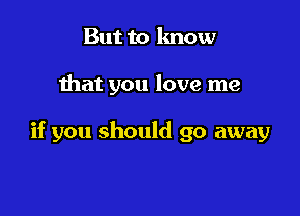 But to know

that you love me

if you should go away