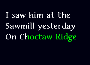 I saw him at the
Sawmill yesterday

On Choctaw Ridge