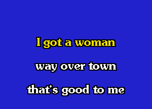 I got a woman

way over town

ihafs good to me