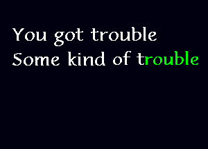 You got trouble
Some kind of trouble