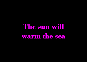 The sun will

warm the sea