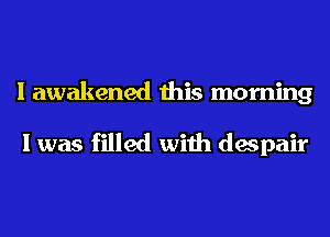 I awakened this morning

I was filled with despair